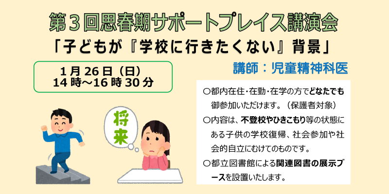 第３回思春期サポートプレイス講演会「子どもが『学校に行きたくない』背景」講師：児童精神科医 1月26日（日）14時～16時30分 〇都内在住・在勤・在学の方でどなたでも御参加いただけます。（保護者対象）〇内容は、不登校やひきこもり等の状態にある子供の学校復帰、社会参加や社会的自立にむけてのものです。〇都立図書館による関連図書の展示ブースを設置いたします。